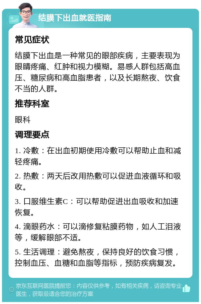 结膜下出血就医指南 常见症状 结膜下出血是一种常见的眼部疾病，主要表现为眼睛疼痛、红肿和视力模糊。易感人群包括高血压、糖尿病和高血脂患者，以及长期熬夜、饮食不当的人群。 推荐科室 眼科 调理要点 1. 冷敷：在出血初期使用冷敷可以帮助止血和减轻疼痛。 2. 热敷：两天后改用热敷可以促进血液循环和吸收。 3. 口服维生素C：可以帮助促进出血吸收和加速恢复。 4. 滴眼药水：可以滴修复粘膜药物，如人工泪液等，缓解眼部不适。 5. 生活调理：避免熬夜，保持良好的饮食习惯，控制血压、血糖和血脂等指标，预防疾病复发。