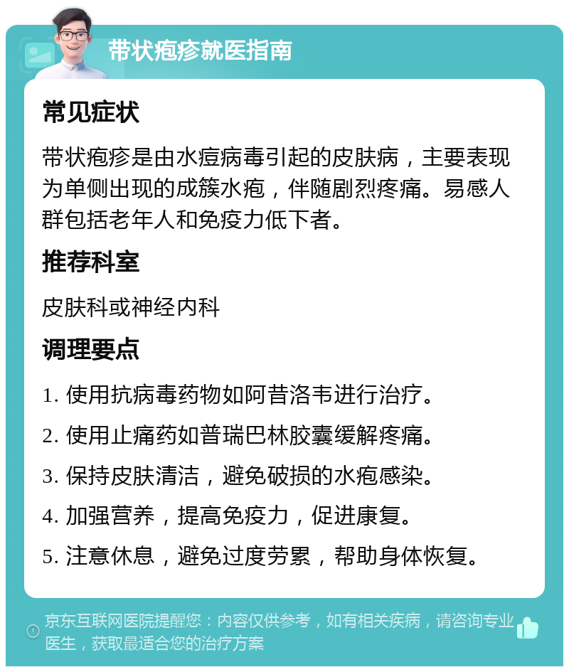 带状疱疹就医指南 常见症状 带状疱疹是由水痘病毒引起的皮肤病，主要表现为单侧出现的成簇水疱，伴随剧烈疼痛。易感人群包括老年人和免疫力低下者。 推荐科室 皮肤科或神经内科 调理要点 1. 使用抗病毒药物如阿昔洛韦进行治疗。 2. 使用止痛药如普瑞巴林胶囊缓解疼痛。 3. 保持皮肤清洁，避免破损的水疱感染。 4. 加强营养，提高免疫力，促进康复。 5. 注意休息，避免过度劳累，帮助身体恢复。