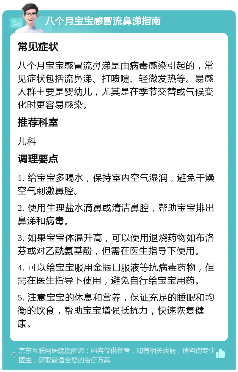 八个月宝宝感冒流鼻涕指南 常见症状 八个月宝宝感冒流鼻涕是由病毒感染引起的，常见症状包括流鼻涕、打喷嚏、轻微发热等。易感人群主要是婴幼儿，尤其是在季节交替或气候变化时更容易感染。 推荐科室 儿科 调理要点 1. 给宝宝多喝水，保持室内空气湿润，避免干燥空气刺激鼻腔。 2. 使用生理盐水滴鼻或清洁鼻腔，帮助宝宝排出鼻涕和病毒。 3. 如果宝宝体温升高，可以使用退烧药物如布洛芬或对乙酰氨基酚，但需在医生指导下使用。 4. 可以给宝宝服用金振口服液等抗病毒药物，但需在医生指导下使用，避免自行给宝宝用药。 5. 注意宝宝的休息和营养，保证充足的睡眠和均衡的饮食，帮助宝宝增强抵抗力，快速恢复健康。