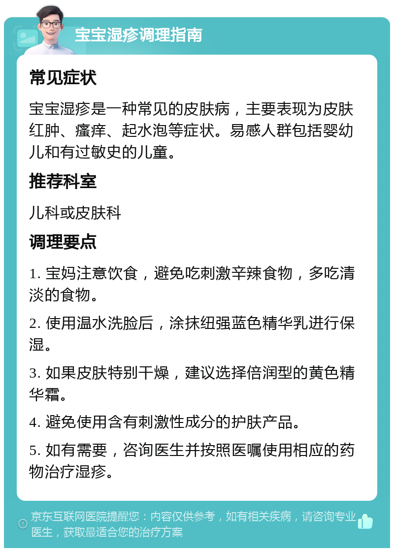 宝宝湿疹调理指南 常见症状 宝宝湿疹是一种常见的皮肤病，主要表现为皮肤红肿、瘙痒、起水泡等症状。易感人群包括婴幼儿和有过敏史的儿童。 推荐科室 儿科或皮肤科 调理要点 1. 宝妈注意饮食，避免吃刺激辛辣食物，多吃清淡的食物。 2. 使用温水洗脸后，涂抹纽强蓝色精华乳进行保湿。 3. 如果皮肤特别干燥，建议选择倍润型的黄色精华霜。 4. 避免使用含有刺激性成分的护肤产品。 5. 如有需要，咨询医生并按照医嘱使用相应的药物治疗湿疹。