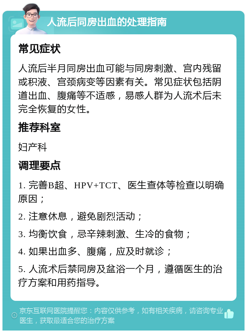 人流后同房出血的处理指南 常见症状 人流后半月同房出血可能与同房刺激、宫内残留或积液、宫颈病变等因素有关。常见症状包括阴道出血、腹痛等不适感，易感人群为人流术后未完全恢复的女性。 推荐科室 妇产科 调理要点 1. 完善B超、HPV+TCT、医生查体等检查以明确原因； 2. 注意休息，避免剧烈活动； 3. 均衡饮食，忌辛辣刺激、生冷的食物； 4. 如果出血多、腹痛，应及时就诊； 5. 人流术后禁同房及盆浴一个月，遵循医生的治疗方案和用药指导。