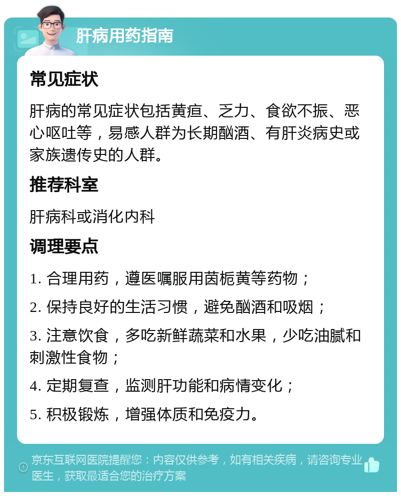 肝病用药指南 常见症状 肝病的常见症状包括黄疸、乏力、食欲不振、恶心呕吐等，易感人群为长期酗酒、有肝炎病史或家族遗传史的人群。 推荐科室 肝病科或消化内科 调理要点 1. 合理用药，遵医嘱服用茵栀黄等药物； 2. 保持良好的生活习惯，避免酗酒和吸烟； 3. 注意饮食，多吃新鲜蔬菜和水果，少吃油腻和刺激性食物； 4. 定期复查，监测肝功能和病情变化； 5. 积极锻炼，增强体质和免疫力。