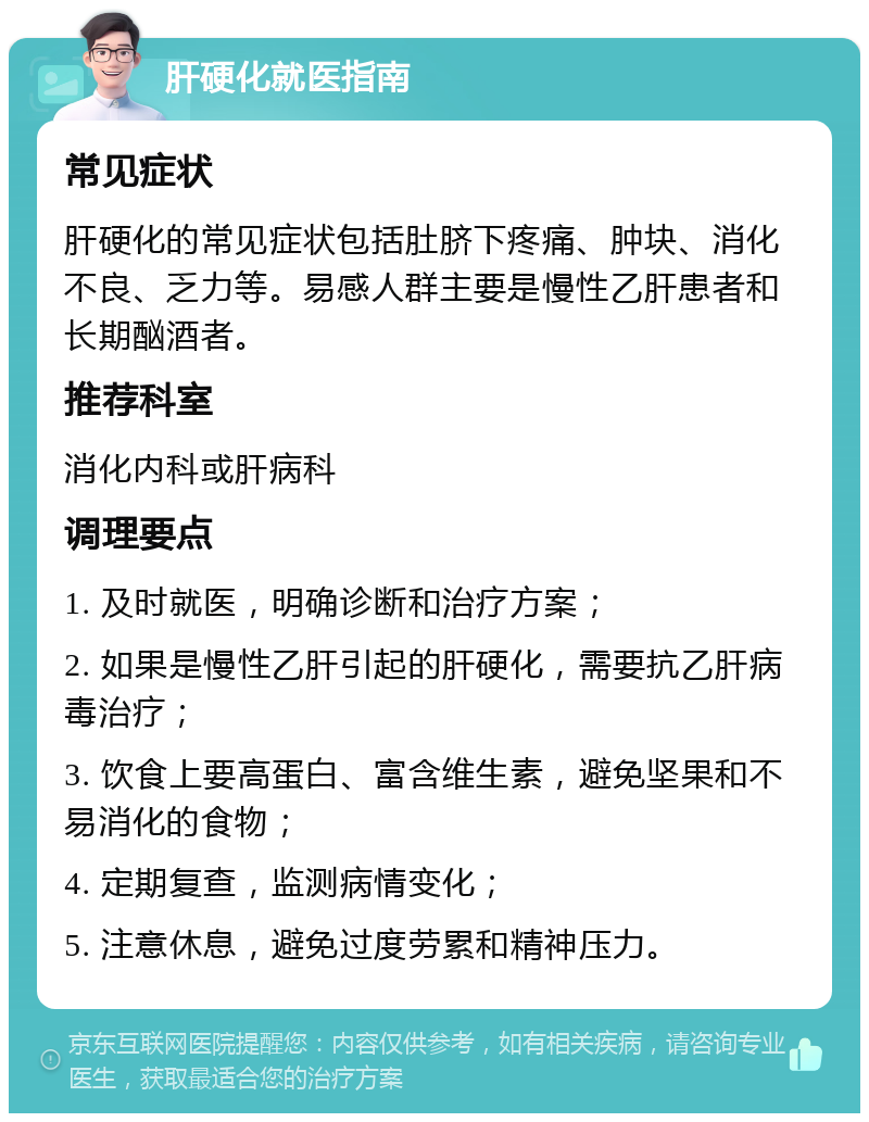 肝硬化就医指南 常见症状 肝硬化的常见症状包括肚脐下疼痛、肿块、消化不良、乏力等。易感人群主要是慢性乙肝患者和长期酗酒者。 推荐科室 消化内科或肝病科 调理要点 1. 及时就医，明确诊断和治疗方案； 2. 如果是慢性乙肝引起的肝硬化，需要抗乙肝病毒治疗； 3. 饮食上要高蛋白、富含维生素，避免坚果和不易消化的食物； 4. 定期复查，监测病情变化； 5. 注意休息，避免过度劳累和精神压力。