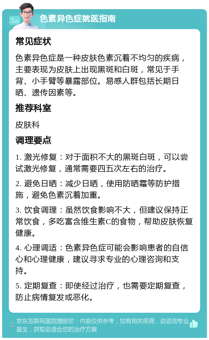 色素异色症就医指南 常见症状 色素异色症是一种皮肤色素沉着不均匀的疾病，主要表现为皮肤上出现黑斑和白斑，常见于手背、小手臂等暴露部位。易感人群包括长期日晒、遗传因素等。 推荐科室 皮肤科 调理要点 1. 激光修复：对于面积不大的黑斑白斑，可以尝试激光修复，通常需要四五次左右的治疗。 2. 避免日晒：减少日晒，使用防晒霜等防护措施，避免色素沉着加重。 3. 饮食调理：虽然饮食影响不大，但建议保持正常饮食，多吃富含维生素C的食物，帮助皮肤恢复健康。 4. 心理调适：色素异色症可能会影响患者的自信心和心理健康，建议寻求专业的心理咨询和支持。 5. 定期复查：即使经过治疗，也需要定期复查，防止病情复发或恶化。