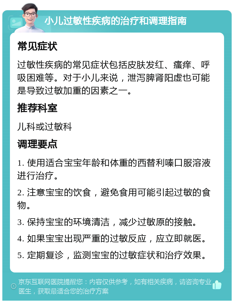 小儿过敏性疾病的治疗和调理指南 常见症状 过敏性疾病的常见症状包括皮肤发红、瘙痒、呼吸困难等。对于小儿来说，泄泻脾肾阳虚也可能是导致过敏加重的因素之一。 推荐科室 儿科或过敏科 调理要点 1. 使用适合宝宝年龄和体重的西替利嗪口服溶液进行治疗。 2. 注意宝宝的饮食，避免食用可能引起过敏的食物。 3. 保持宝宝的环境清洁，减少过敏原的接触。 4. 如果宝宝出现严重的过敏反应，应立即就医。 5. 定期复诊，监测宝宝的过敏症状和治疗效果。