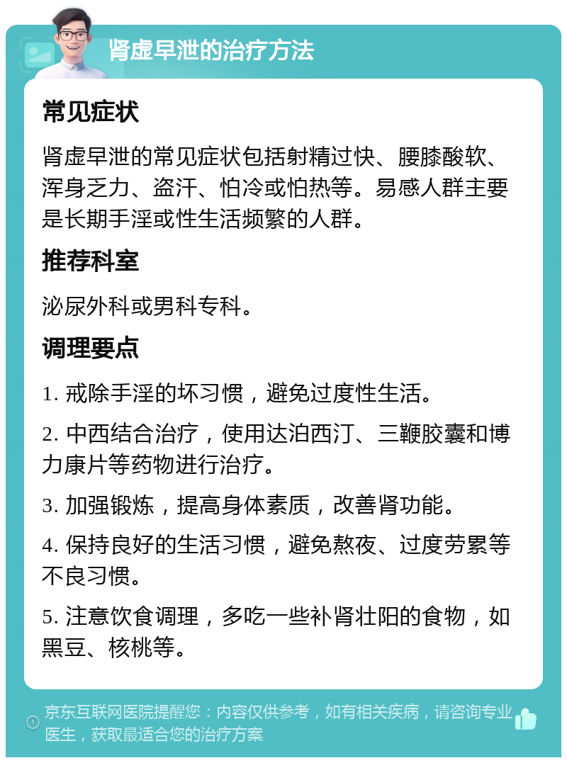 肾虚早泄的治疗方法 常见症状 肾虚早泄的常见症状包括射精过快、腰膝酸软、浑身乏力、盗汗、怕冷或怕热等。易感人群主要是长期手淫或性生活频繁的人群。 推荐科室 泌尿外科或男科专科。 调理要点 1. 戒除手淫的坏习惯，避免过度性生活。 2. 中西结合治疗，使用达泊西汀、三鞭胶囊和博力康片等药物进行治疗。 3. 加强锻炼，提高身体素质，改善肾功能。 4. 保持良好的生活习惯，避免熬夜、过度劳累等不良习惯。 5. 注意饮食调理，多吃一些补肾壮阳的食物，如黑豆、核桃等。