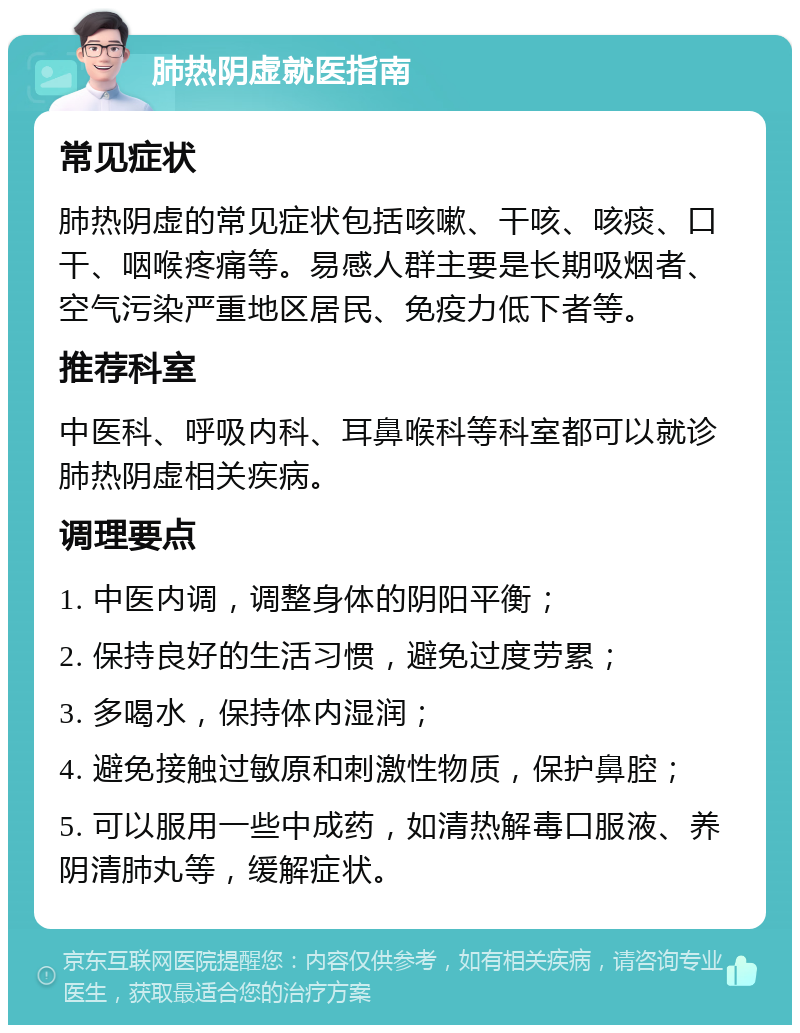 肺热阴虚就医指南 常见症状 肺热阴虚的常见症状包括咳嗽、干咳、咳痰、口干、咽喉疼痛等。易感人群主要是长期吸烟者、空气污染严重地区居民、免疫力低下者等。 推荐科室 中医科、呼吸内科、耳鼻喉科等科室都可以就诊肺热阴虚相关疾病。 调理要点 1. 中医内调，调整身体的阴阳平衡； 2. 保持良好的生活习惯，避免过度劳累； 3. 多喝水，保持体内湿润； 4. 避免接触过敏原和刺激性物质，保护鼻腔； 5. 可以服用一些中成药，如清热解毒口服液、养阴清肺丸等，缓解症状。