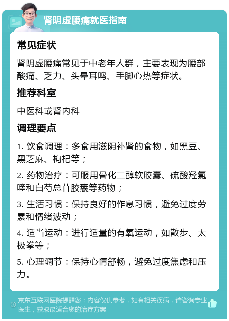 肾阴虚腰痛就医指南 常见症状 肾阴虚腰痛常见于中老年人群，主要表现为腰部酸痛、乏力、头晕耳鸣、手脚心热等症状。 推荐科室 中医科或肾内科 调理要点 1. 饮食调理：多食用滋阴补肾的食物，如黑豆、黑芝麻、枸杞等； 2. 药物治疗：可服用骨化三醇软胶囊、硫酸羟氯喹和白芍总苷胶囊等药物； 3. 生活习惯：保持良好的作息习惯，避免过度劳累和情绪波动； 4. 适当运动：进行适量的有氧运动，如散步、太极拳等； 5. 心理调节：保持心情舒畅，避免过度焦虑和压力。