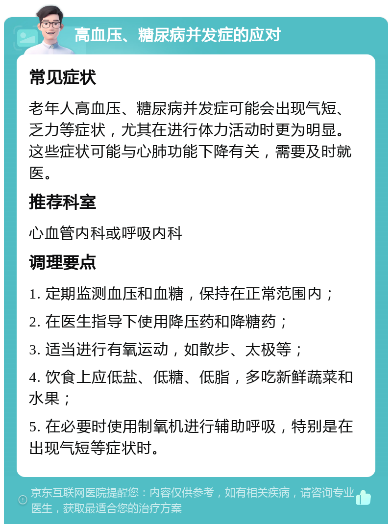 高血压、糖尿病并发症的应对 常见症状 老年人高血压、糖尿病并发症可能会出现气短、乏力等症状，尤其在进行体力活动时更为明显。这些症状可能与心肺功能下降有关，需要及时就医。 推荐科室 心血管内科或呼吸内科 调理要点 1. 定期监测血压和血糖，保持在正常范围内； 2. 在医生指导下使用降压药和降糖药； 3. 适当进行有氧运动，如散步、太极等； 4. 饮食上应低盐、低糖、低脂，多吃新鲜蔬菜和水果； 5. 在必要时使用制氧机进行辅助呼吸，特别是在出现气短等症状时。