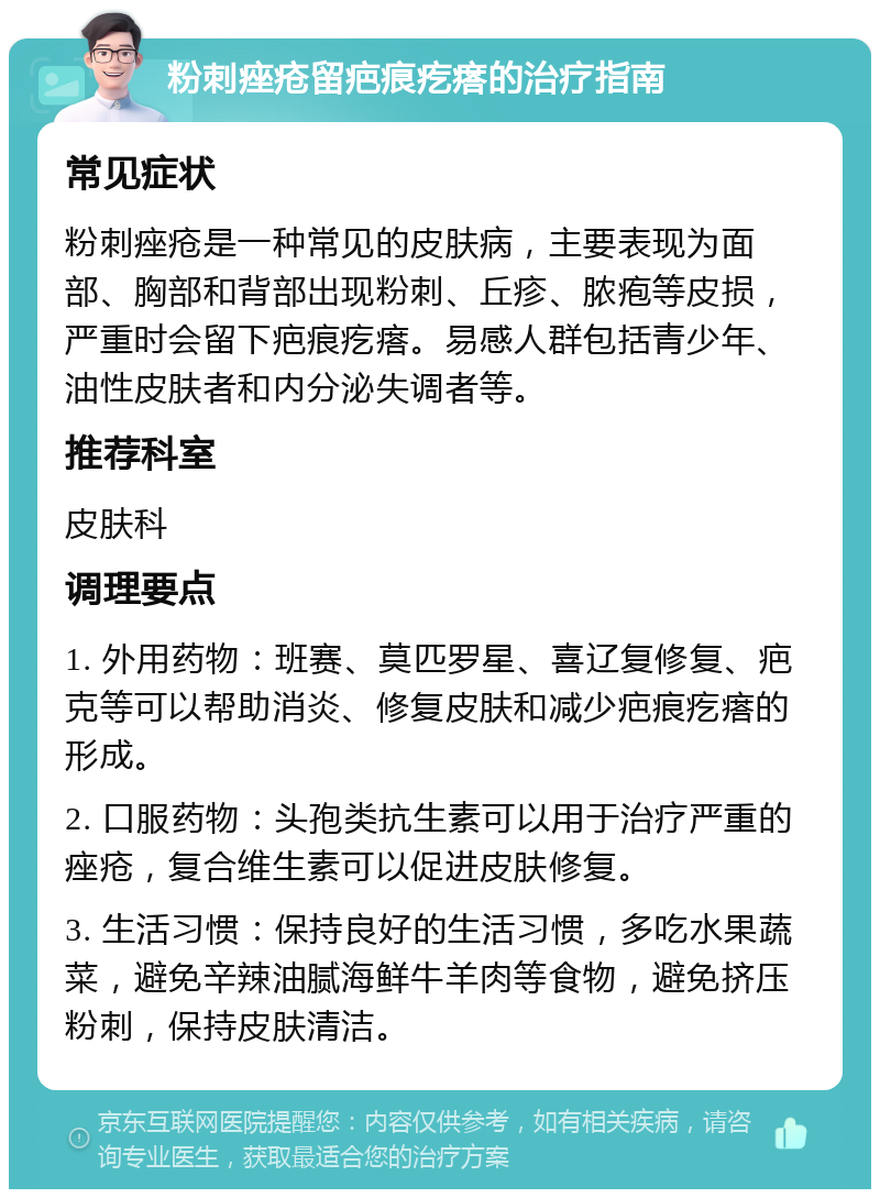 粉刺痤疮留疤痕疙瘩的治疗指南 常见症状 粉刺痤疮是一种常见的皮肤病，主要表现为面部、胸部和背部出现粉刺、丘疹、脓疱等皮损，严重时会留下疤痕疙瘩。易感人群包括青少年、油性皮肤者和内分泌失调者等。 推荐科室 皮肤科 调理要点 1. 外用药物：班赛、莫匹罗星、喜辽复修复、疤克等可以帮助消炎、修复皮肤和减少疤痕疙瘩的形成。 2. 口服药物：头孢类抗生素可以用于治疗严重的痤疮，复合维生素可以促进皮肤修复。 3. 生活习惯：保持良好的生活习惯，多吃水果蔬菜，避免辛辣油腻海鲜牛羊肉等食物，避免挤压粉刺，保持皮肤清洁。