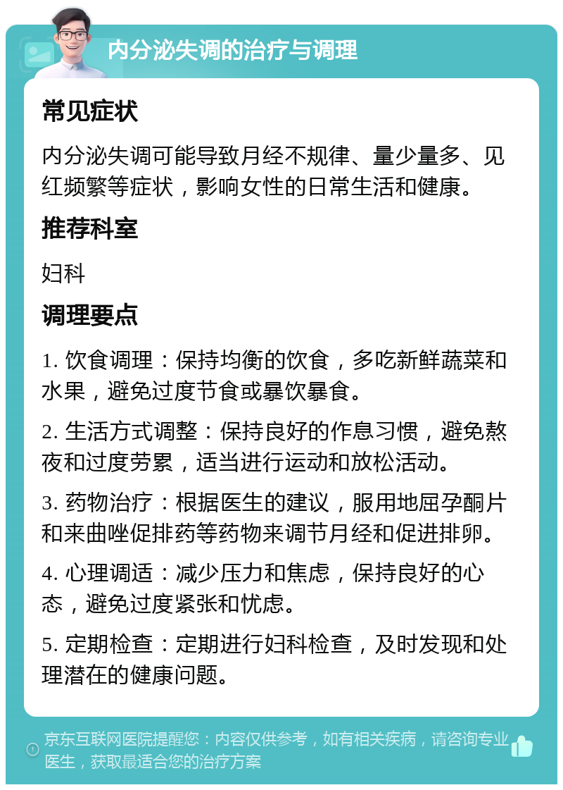 内分泌失调的治疗与调理 常见症状 内分泌失调可能导致月经不规律、量少量多、见红频繁等症状，影响女性的日常生活和健康。 推荐科室 妇科 调理要点 1. 饮食调理：保持均衡的饮食，多吃新鲜蔬菜和水果，避免过度节食或暴饮暴食。 2. 生活方式调整：保持良好的作息习惯，避免熬夜和过度劳累，适当进行运动和放松活动。 3. 药物治疗：根据医生的建议，服用地屈孕酮片和来曲唑促排药等药物来调节月经和促进排卵。 4. 心理调适：减少压力和焦虑，保持良好的心态，避免过度紧张和忧虑。 5. 定期检查：定期进行妇科检查，及时发现和处理潜在的健康问题。