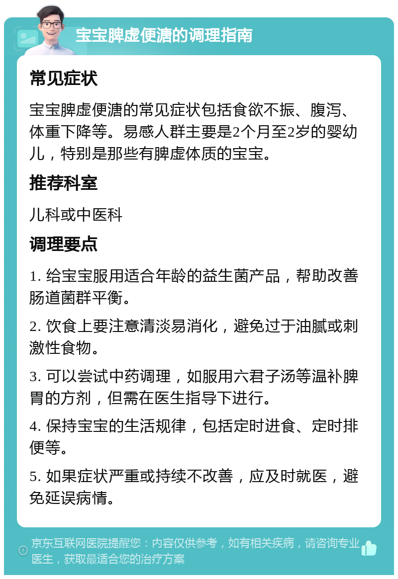 宝宝脾虚便溏的调理指南 常见症状 宝宝脾虚便溏的常见症状包括食欲不振、腹泻、体重下降等。易感人群主要是2个月至2岁的婴幼儿，特别是那些有脾虚体质的宝宝。 推荐科室 儿科或中医科 调理要点 1. 给宝宝服用适合年龄的益生菌产品，帮助改善肠道菌群平衡。 2. 饮食上要注意清淡易消化，避免过于油腻或刺激性食物。 3. 可以尝试中药调理，如服用六君子汤等温补脾胃的方剂，但需在医生指导下进行。 4. 保持宝宝的生活规律，包括定时进食、定时排便等。 5. 如果症状严重或持续不改善，应及时就医，避免延误病情。