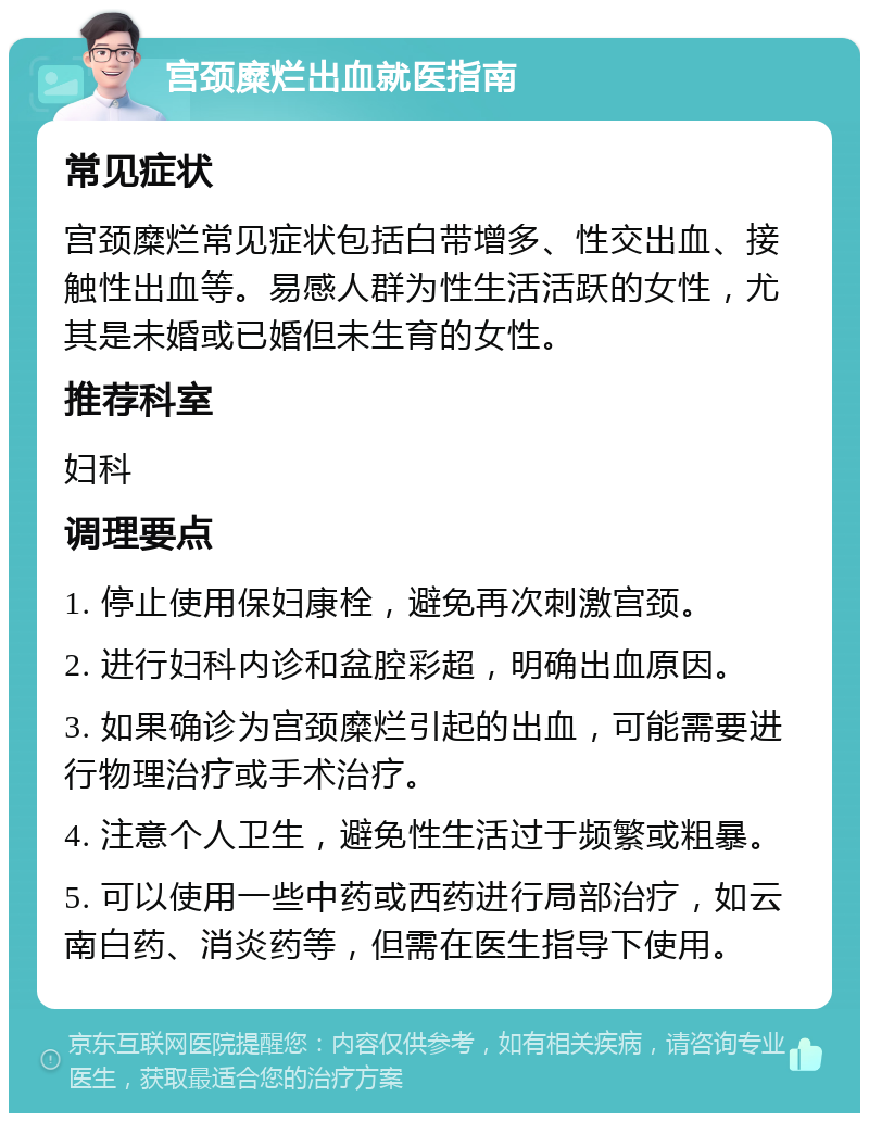 宫颈糜烂出血就医指南 常见症状 宫颈糜烂常见症状包括白带增多、性交出血、接触性出血等。易感人群为性生活活跃的女性，尤其是未婚或已婚但未生育的女性。 推荐科室 妇科 调理要点 1. 停止使用保妇康栓，避免再次刺激宫颈。 2. 进行妇科内诊和盆腔彩超，明确出血原因。 3. 如果确诊为宫颈糜烂引起的出血，可能需要进行物理治疗或手术治疗。 4. 注意个人卫生，避免性生活过于频繁或粗暴。 5. 可以使用一些中药或西药进行局部治疗，如云南白药、消炎药等，但需在医生指导下使用。