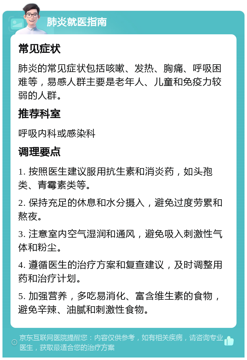 肺炎就医指南 常见症状 肺炎的常见症状包括咳嗽、发热、胸痛、呼吸困难等，易感人群主要是老年人、儿童和免疫力较弱的人群。 推荐科室 呼吸内科或感染科 调理要点 1. 按照医生建议服用抗生素和消炎药，如头孢类、青霉素类等。 2. 保持充足的休息和水分摄入，避免过度劳累和熬夜。 3. 注意室内空气湿润和通风，避免吸入刺激性气体和粉尘。 4. 遵循医生的治疗方案和复查建议，及时调整用药和治疗计划。 5. 加强营养，多吃易消化、富含维生素的食物，避免辛辣、油腻和刺激性食物。