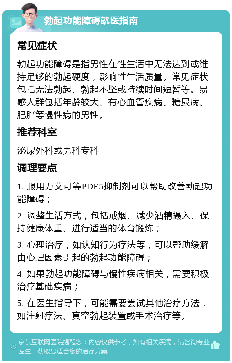 勃起功能障碍就医指南 常见症状 勃起功能障碍是指男性在性生活中无法达到或维持足够的勃起硬度，影响性生活质量。常见症状包括无法勃起、勃起不坚或持续时间短暂等。易感人群包括年龄较大、有心血管疾病、糖尿病、肥胖等慢性病的男性。 推荐科室 泌尿外科或男科专科 调理要点 1. 服用万艾可等PDE5抑制剂可以帮助改善勃起功能障碍； 2. 调整生活方式，包括戒烟、减少酒精摄入、保持健康体重、进行适当的体育锻炼； 3. 心理治疗，如认知行为疗法等，可以帮助缓解由心理因素引起的勃起功能障碍； 4. 如果勃起功能障碍与慢性疾病相关，需要积极治疗基础疾病； 5. 在医生指导下，可能需要尝试其他治疗方法，如注射疗法、真空勃起装置或手术治疗等。