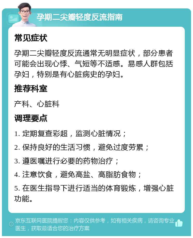 孕期二尖瓣轻度反流指南 常见症状 孕期二尖瓣轻度反流通常无明显症状，部分患者可能会出现心悸、气短等不适感。易感人群包括孕妇，特别是有心脏病史的孕妇。 推荐科室 产科、心脏科 调理要点 1. 定期复查彩超，监测心脏情况； 2. 保持良好的生活习惯，避免过度劳累； 3. 遵医嘱进行必要的药物治疗； 4. 注意饮食，避免高盐、高脂肪食物； 5. 在医生指导下进行适当的体育锻炼，增强心脏功能。