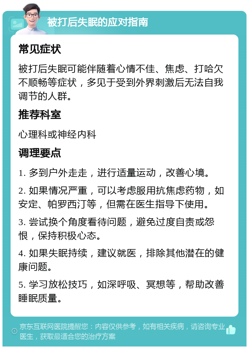 被打后失眠的应对指南 常见症状 被打后失眠可能伴随着心情不佳、焦虑、打哈欠不顺畅等症状，多见于受到外界刺激后无法自我调节的人群。 推荐科室 心理科或神经内科 调理要点 1. 多到户外走走，进行适量运动，改善心境。 2. 如果情况严重，可以考虑服用抗焦虑药物，如安定、帕罗西汀等，但需在医生指导下使用。 3. 尝试换个角度看待问题，避免过度自责或怨恨，保持积极心态。 4. 如果失眠持续，建议就医，排除其他潜在的健康问题。 5. 学习放松技巧，如深呼吸、冥想等，帮助改善睡眠质量。