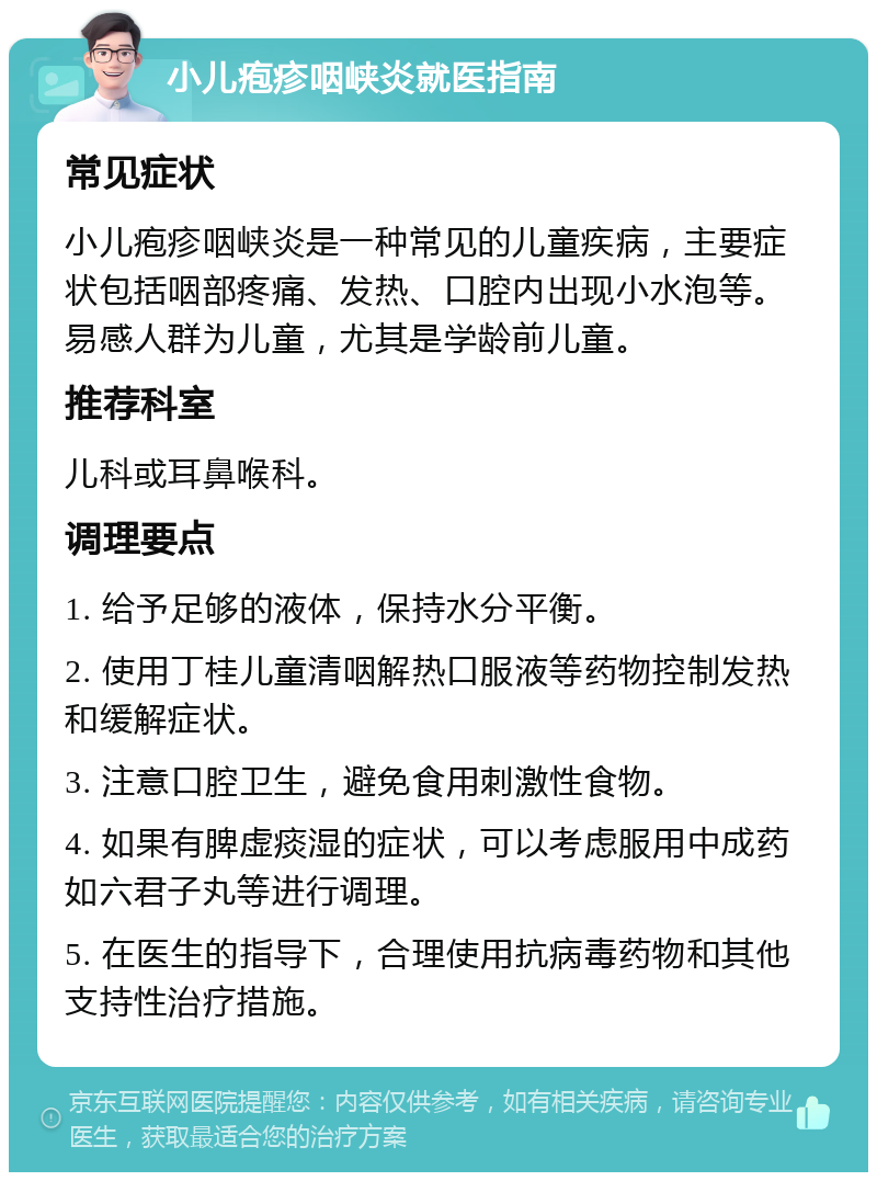 小儿疱疹咽峡炎就医指南 常见症状 小儿疱疹咽峡炎是一种常见的儿童疾病，主要症状包括咽部疼痛、发热、口腔内出现小水泡等。易感人群为儿童，尤其是学龄前儿童。 推荐科室 儿科或耳鼻喉科。 调理要点 1. 给予足够的液体，保持水分平衡。 2. 使用丁桂儿童清咽解热口服液等药物控制发热和缓解症状。 3. 注意口腔卫生，避免食用刺激性食物。 4. 如果有脾虚痰湿的症状，可以考虑服用中成药如六君子丸等进行调理。 5. 在医生的指导下，合理使用抗病毒药物和其他支持性治疗措施。