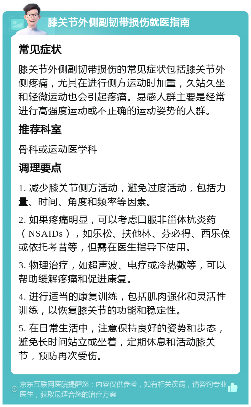 膝关节外侧副韧带损伤就医指南 常见症状 膝关节外侧副韧带损伤的常见症状包括膝关节外侧疼痛，尤其在进行侧方运动时加重，久站久坐和轻微运动也会引起疼痛。易感人群主要是经常进行高强度运动或不正确的运动姿势的人群。 推荐科室 骨科或运动医学科 调理要点 1. 减少膝关节侧方活动，避免过度活动，包括力量、时间、角度和频率等因素。 2. 如果疼痛明显，可以考虑口服非甾体抗炎药（NSAIDs），如乐松、扶他林、芬必得、西乐葆或依托考昔等，但需在医生指导下使用。 3. 物理治疗，如超声波、电疗或冷热敷等，可以帮助缓解疼痛和促进康复。 4. 进行适当的康复训练，包括肌肉强化和灵活性训练，以恢复膝关节的功能和稳定性。 5. 在日常生活中，注意保持良好的姿势和步态，避免长时间站立或坐着，定期休息和活动膝关节，预防再次受伤。