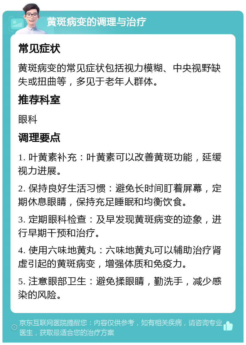 黄斑病变的调理与治疗 常见症状 黄斑病变的常见症状包括视力模糊、中央视野缺失或扭曲等，多见于老年人群体。 推荐科室 眼科 调理要点 1. 叶黄素补充：叶黄素可以改善黄斑功能，延缓视力进展。 2. 保持良好生活习惯：避免长时间盯着屏幕，定期休息眼睛，保持充足睡眠和均衡饮食。 3. 定期眼科检查：及早发现黄斑病变的迹象，进行早期干预和治疗。 4. 使用六味地黄丸：六味地黄丸可以辅助治疗肾虚引起的黄斑病变，增强体质和免疫力。 5. 注意眼部卫生：避免揉眼睛，勤洗手，减少感染的风险。