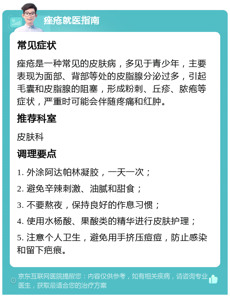 痤疮就医指南 常见症状 痤疮是一种常见的皮肤病，多见于青少年，主要表现为面部、背部等处的皮脂腺分泌过多，引起毛囊和皮脂腺的阻塞，形成粉刺、丘疹、脓疱等症状，严重时可能会伴随疼痛和红肿。 推荐科室 皮肤科 调理要点 1. 外涂阿达帕林凝胶，一天一次； 2. 避免辛辣刺激、油腻和甜食； 3. 不要熬夜，保持良好的作息习惯； 4. 使用水杨酸、果酸类的精华进行皮肤护理； 5. 注意个人卫生，避免用手挤压痘痘，防止感染和留下疤痕。