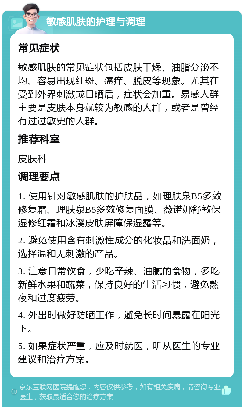 敏感肌肤的护理与调理 常见症状 敏感肌肤的常见症状包括皮肤干燥、油脂分泌不均、容易出现红斑、瘙痒、脱皮等现象。尤其在受到外界刺激或日晒后，症状会加重。易感人群主要是皮肤本身就较为敏感的人群，或者是曾经有过过敏史的人群。 推荐科室 皮肤科 调理要点 1. 使用针对敏感肌肤的护肤品，如理肤泉B5多效修复霜、理肤泉B5多效修复面膜、薇诺娜舒敏保湿修红霜和冰溪皮肤屏障保湿露等。 2. 避免使用含有刺激性成分的化妆品和洗面奶，选择温和无刺激的产品。 3. 注意日常饮食，少吃辛辣、油腻的食物，多吃新鲜水果和蔬菜，保持良好的生活习惯，避免熬夜和过度疲劳。 4. 外出时做好防晒工作，避免长时间暴露在阳光下。 5. 如果症状严重，应及时就医，听从医生的专业建议和治疗方案。