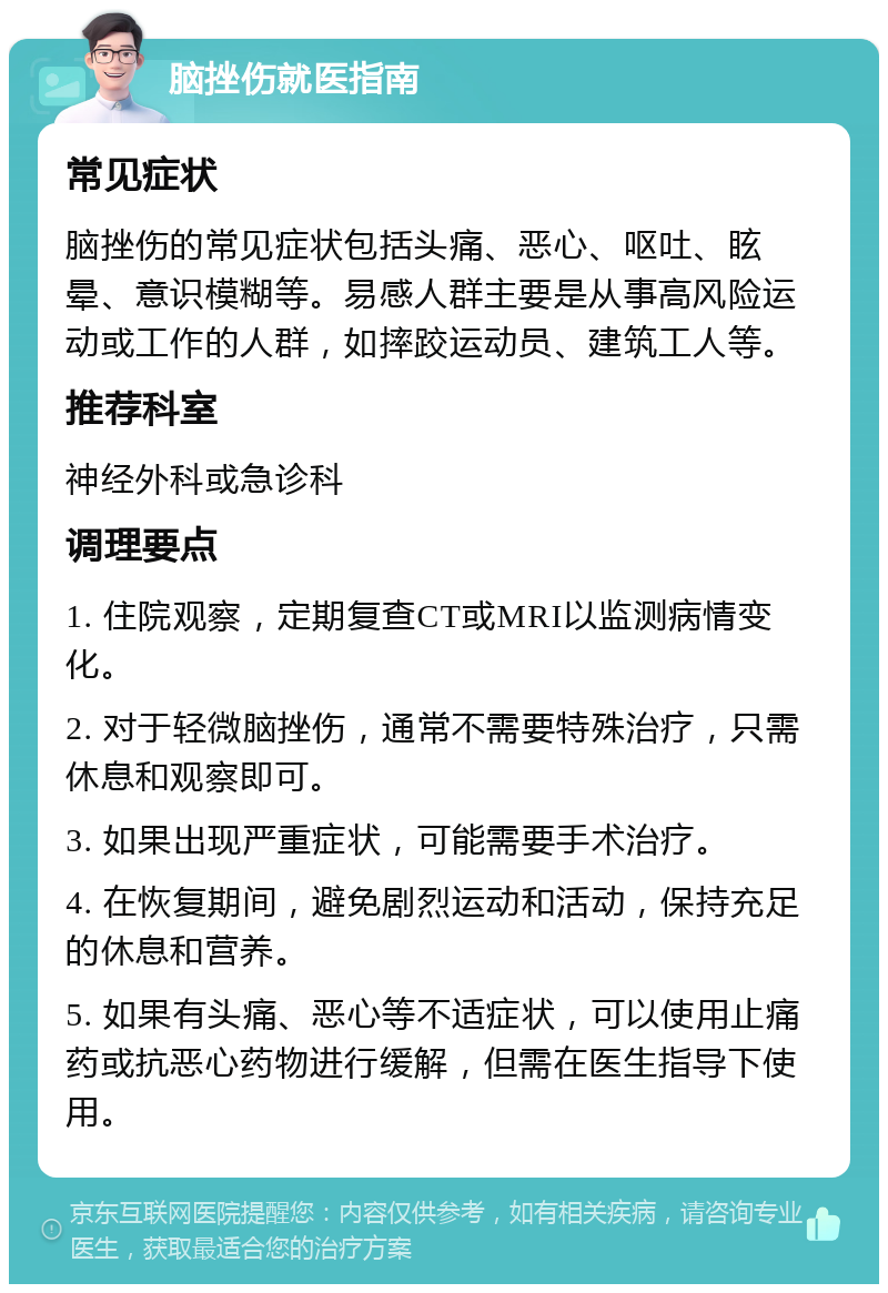 脑挫伤就医指南 常见症状 脑挫伤的常见症状包括头痛、恶心、呕吐、眩晕、意识模糊等。易感人群主要是从事高风险运动或工作的人群，如摔跤运动员、建筑工人等。 推荐科室 神经外科或急诊科 调理要点 1. 住院观察，定期复查CT或MRI以监测病情变化。 2. 对于轻微脑挫伤，通常不需要特殊治疗，只需休息和观察即可。 3. 如果出现严重症状，可能需要手术治疗。 4. 在恢复期间，避免剧烈运动和活动，保持充足的休息和营养。 5. 如果有头痛、恶心等不适症状，可以使用止痛药或抗恶心药物进行缓解，但需在医生指导下使用。