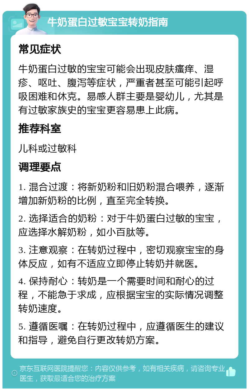 牛奶蛋白过敏宝宝转奶指南 常见症状 牛奶蛋白过敏的宝宝可能会出现皮肤瘙痒、湿疹、呕吐、腹泻等症状，严重者甚至可能引起呼吸困难和休克。易感人群主要是婴幼儿，尤其是有过敏家族史的宝宝更容易患上此病。 推荐科室 儿科或过敏科 调理要点 1. 混合过渡：将新奶粉和旧奶粉混合喂养，逐渐增加新奶粉的比例，直至完全转换。 2. 选择适合的奶粉：对于牛奶蛋白过敏的宝宝，应选择水解奶粉，如小百肽等。 3. 注意观察：在转奶过程中，密切观察宝宝的身体反应，如有不适应立即停止转奶并就医。 4. 保持耐心：转奶是一个需要时间和耐心的过程，不能急于求成，应根据宝宝的实际情况调整转奶速度。 5. 遵循医嘱：在转奶过程中，应遵循医生的建议和指导，避免自行更改转奶方案。