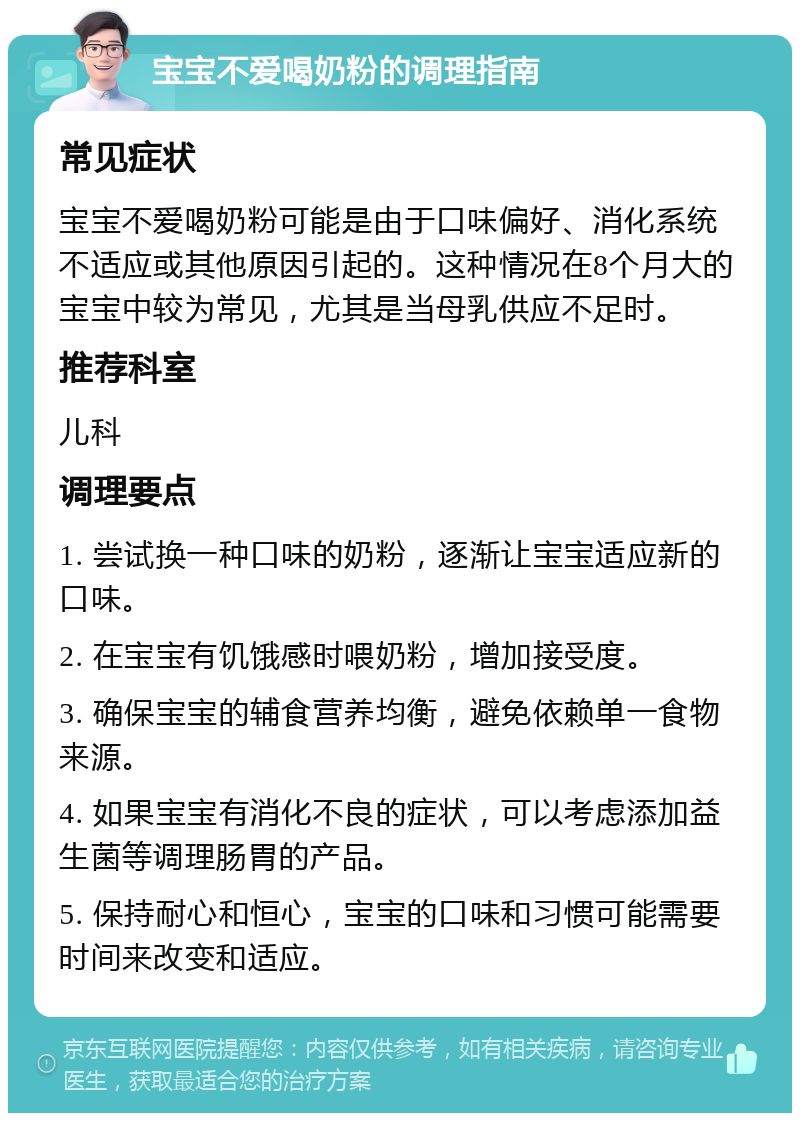 宝宝不爱喝奶粉的调理指南 常见症状 宝宝不爱喝奶粉可能是由于口味偏好、消化系统不适应或其他原因引起的。这种情况在8个月大的宝宝中较为常见，尤其是当母乳供应不足时。 推荐科室 儿科 调理要点 1. 尝试换一种口味的奶粉，逐渐让宝宝适应新的口味。 2. 在宝宝有饥饿感时喂奶粉，增加接受度。 3. 确保宝宝的辅食营养均衡，避免依赖单一食物来源。 4. 如果宝宝有消化不良的症状，可以考虑添加益生菌等调理肠胃的产品。 5. 保持耐心和恒心，宝宝的口味和习惯可能需要时间来改变和适应。