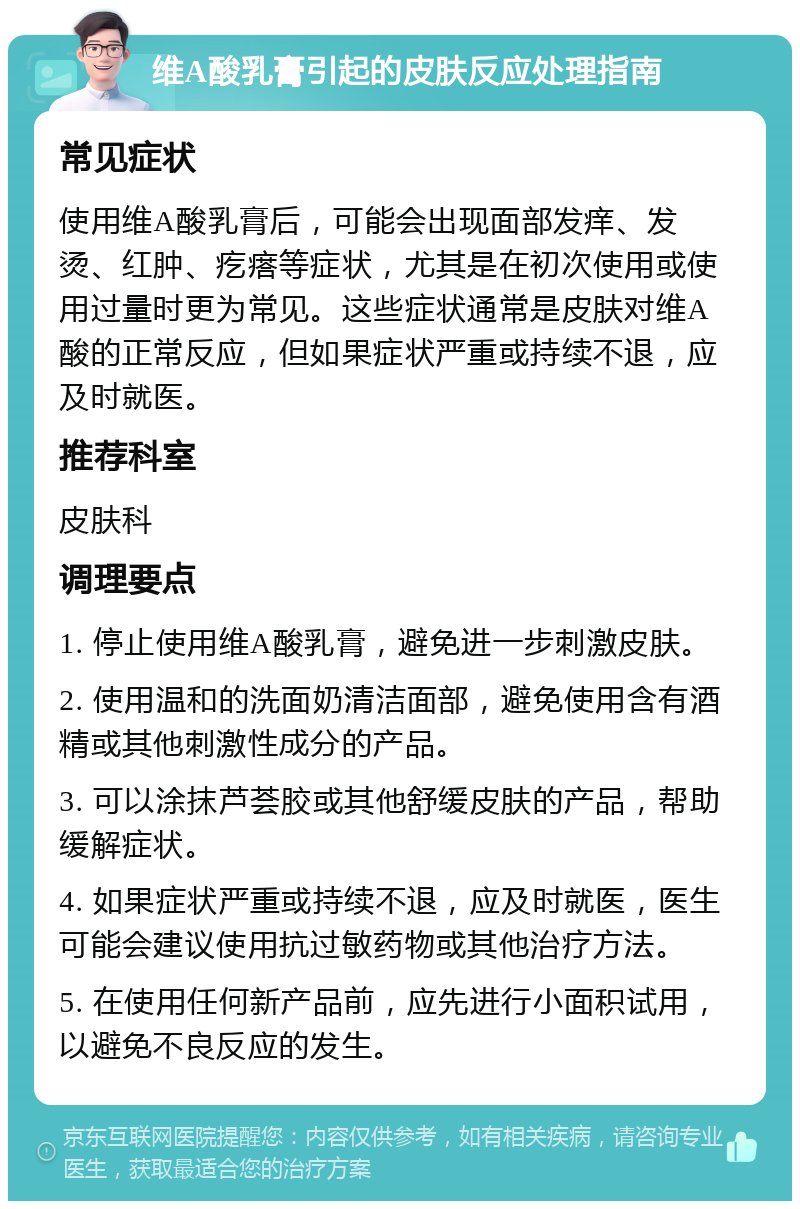 维A酸乳膏引起的皮肤反应处理指南 常见症状 使用维A酸乳膏后，可能会出现面部发痒、发烫、红肿、疙瘩等症状，尤其是在初次使用或使用过量时更为常见。这些症状通常是皮肤对维A酸的正常反应，但如果症状严重或持续不退，应及时就医。 推荐科室 皮肤科 调理要点 1. 停止使用维A酸乳膏，避免进一步刺激皮肤。 2. 使用温和的洗面奶清洁面部，避免使用含有酒精或其他刺激性成分的产品。 3. 可以涂抹芦荟胶或其他舒缓皮肤的产品，帮助缓解症状。 4. 如果症状严重或持续不退，应及时就医，医生可能会建议使用抗过敏药物或其他治疗方法。 5. 在使用任何新产品前，应先进行小面积试用，以避免不良反应的发生。