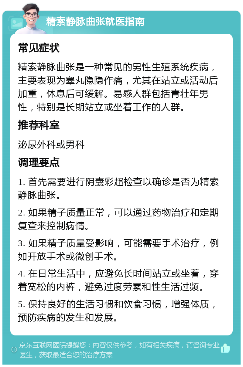 精索静脉曲张就医指南 常见症状 精索静脉曲张是一种常见的男性生殖系统疾病，主要表现为睾丸隐隐作痛，尤其在站立或活动后加重，休息后可缓解。易感人群包括青壮年男性，特别是长期站立或坐着工作的人群。 推荐科室 泌尿外科或男科 调理要点 1. 首先需要进行阴囊彩超检查以确诊是否为精索静脉曲张。 2. 如果精子质量正常，可以通过药物治疗和定期复查来控制病情。 3. 如果精子质量受影响，可能需要手术治疗，例如开放手术或微创手术。 4. 在日常生活中，应避免长时间站立或坐着，穿着宽松的内裤，避免过度劳累和性生活过频。 5. 保持良好的生活习惯和饮食习惯，增强体质，预防疾病的发生和发展。