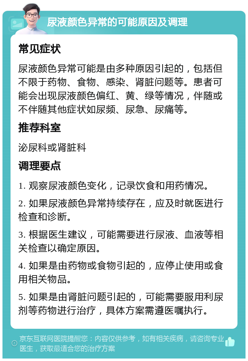 尿液颜色异常的可能原因及调理 常见症状 尿液颜色异常可能是由多种原因引起的，包括但不限于药物、食物、感染、肾脏问题等。患者可能会出现尿液颜色偏红、黄、绿等情况，伴随或不伴随其他症状如尿频、尿急、尿痛等。 推荐科室 泌尿科或肾脏科 调理要点 1. 观察尿液颜色变化，记录饮食和用药情况。 2. 如果尿液颜色异常持续存在，应及时就医进行检查和诊断。 3. 根据医生建议，可能需要进行尿液、血液等相关检查以确定原因。 4. 如果是由药物或食物引起的，应停止使用或食用相关物品。 5. 如果是由肾脏问题引起的，可能需要服用利尿剂等药物进行治疗，具体方案需遵医嘱执行。