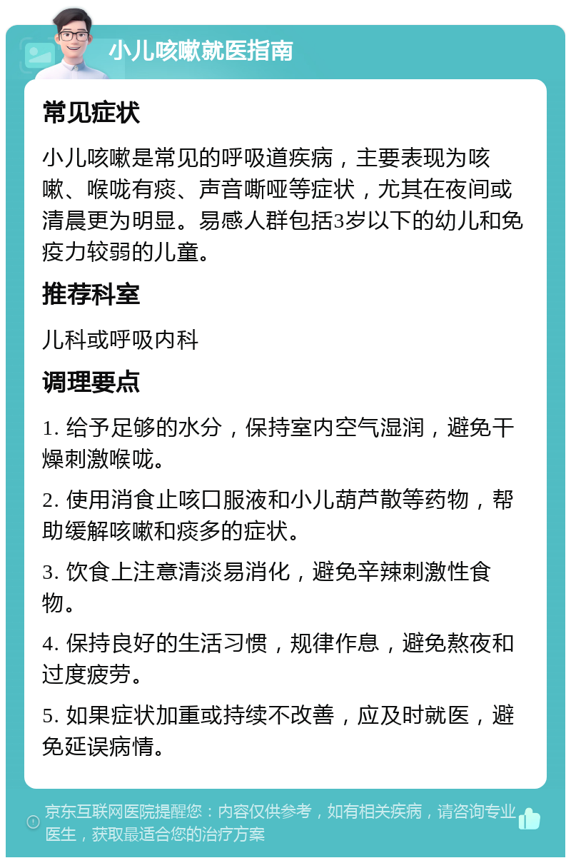 小儿咳嗽就医指南 常见症状 小儿咳嗽是常见的呼吸道疾病，主要表现为咳嗽、喉咙有痰、声音嘶哑等症状，尤其在夜间或清晨更为明显。易感人群包括3岁以下的幼儿和免疫力较弱的儿童。 推荐科室 儿科或呼吸内科 调理要点 1. 给予足够的水分，保持室内空气湿润，避免干燥刺激喉咙。 2. 使用消食止咳口服液和小儿葫芦散等药物，帮助缓解咳嗽和痰多的症状。 3. 饮食上注意清淡易消化，避免辛辣刺激性食物。 4. 保持良好的生活习惯，规律作息，避免熬夜和过度疲劳。 5. 如果症状加重或持续不改善，应及时就医，避免延误病情。