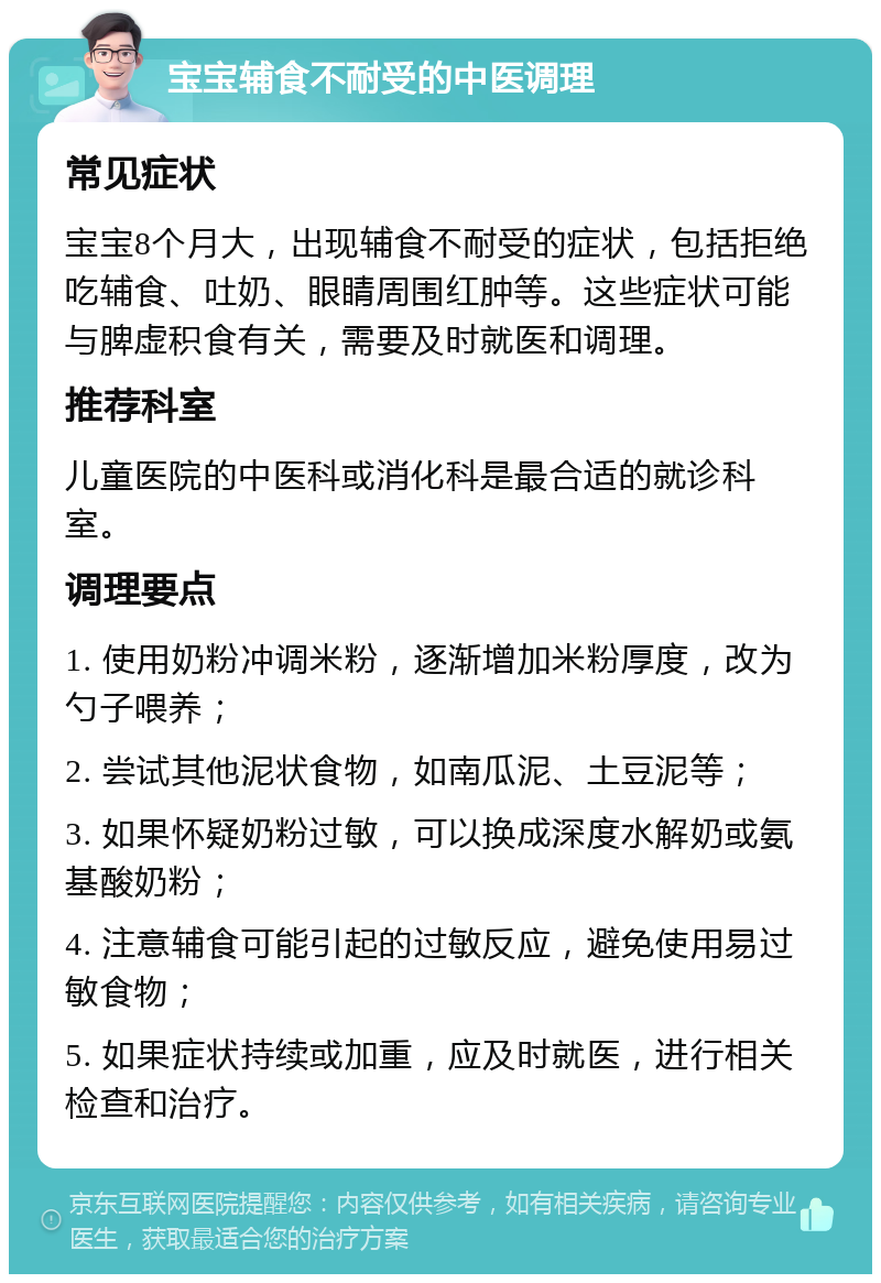 宝宝辅食不耐受的中医调理 常见症状 宝宝8个月大，出现辅食不耐受的症状，包括拒绝吃辅食、吐奶、眼睛周围红肿等。这些症状可能与脾虚积食有关，需要及时就医和调理。 推荐科室 儿童医院的中医科或消化科是最合适的就诊科室。 调理要点 1. 使用奶粉冲调米粉，逐渐增加米粉厚度，改为勺子喂养； 2. 尝试其他泥状食物，如南瓜泥、土豆泥等； 3. 如果怀疑奶粉过敏，可以换成深度水解奶或氨基酸奶粉； 4. 注意辅食可能引起的过敏反应，避免使用易过敏食物； 5. 如果症状持续或加重，应及时就医，进行相关检查和治疗。