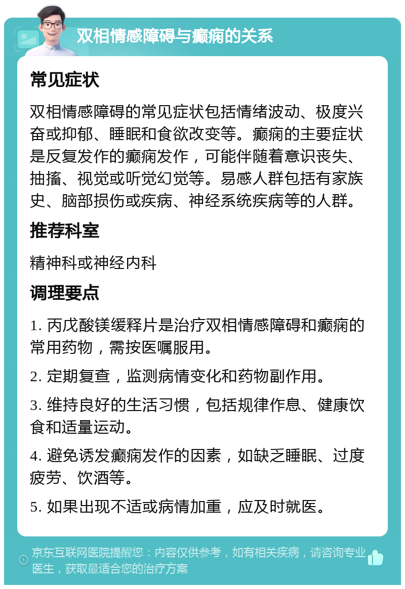 双相情感障碍与癫痫的关系 常见症状 双相情感障碍的常见症状包括情绪波动、极度兴奋或抑郁、睡眠和食欲改变等。癫痫的主要症状是反复发作的癫痫发作，可能伴随着意识丧失、抽搐、视觉或听觉幻觉等。易感人群包括有家族史、脑部损伤或疾病、神经系统疾病等的人群。 推荐科室 精神科或神经内科 调理要点 1. 丙戊酸镁缓释片是治疗双相情感障碍和癫痫的常用药物，需按医嘱服用。 2. 定期复查，监测病情变化和药物副作用。 3. 维持良好的生活习惯，包括规律作息、健康饮食和适量运动。 4. 避免诱发癫痫发作的因素，如缺乏睡眠、过度疲劳、饮酒等。 5. 如果出现不适或病情加重，应及时就医。