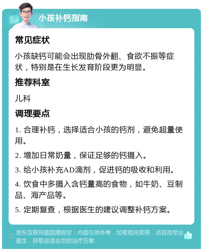 小孩补钙指南 常见症状 小孩缺钙可能会出现肋骨外翻、食欲不振等症状，特别是在生长发育阶段更为明显。 推荐科室 儿科 调理要点 1. 合理补钙，选择适合小孩的钙剂，避免超量使用。 2. 增加日常奶量，保证足够的钙摄入。 3. 给小孩补充AD滴剂，促进钙的吸收和利用。 4. 饮食中多摄入含钙量高的食物，如牛奶、豆制品、海产品等。 5. 定期复查，根据医生的建议调整补钙方案。