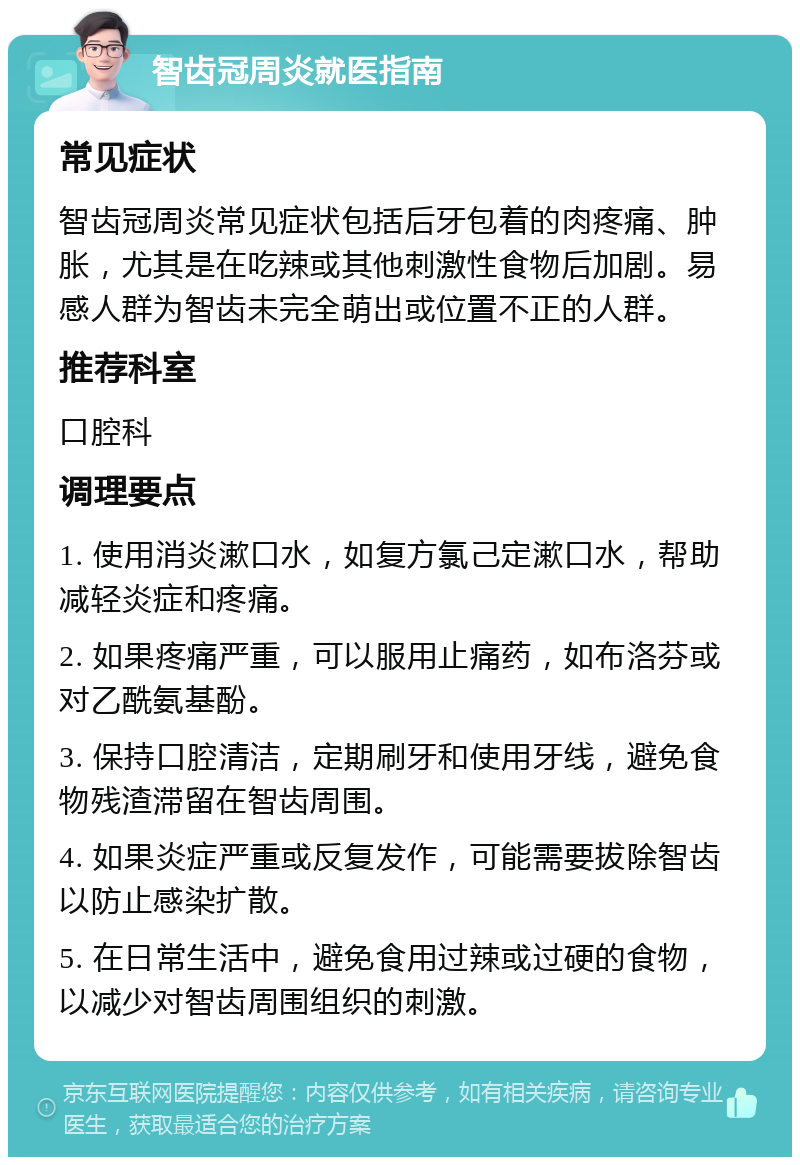 智齿冠周炎就医指南 常见症状 智齿冠周炎常见症状包括后牙包着的肉疼痛、肿胀，尤其是在吃辣或其他刺激性食物后加剧。易感人群为智齿未完全萌出或位置不正的人群。 推荐科室 口腔科 调理要点 1. 使用消炎漱口水，如复方氯己定漱口水，帮助减轻炎症和疼痛。 2. 如果疼痛严重，可以服用止痛药，如布洛芬或对乙酰氨基酚。 3. 保持口腔清洁，定期刷牙和使用牙线，避免食物残渣滞留在智齿周围。 4. 如果炎症严重或反复发作，可能需要拔除智齿以防止感染扩散。 5. 在日常生活中，避免食用过辣或过硬的食物，以减少对智齿周围组织的刺激。