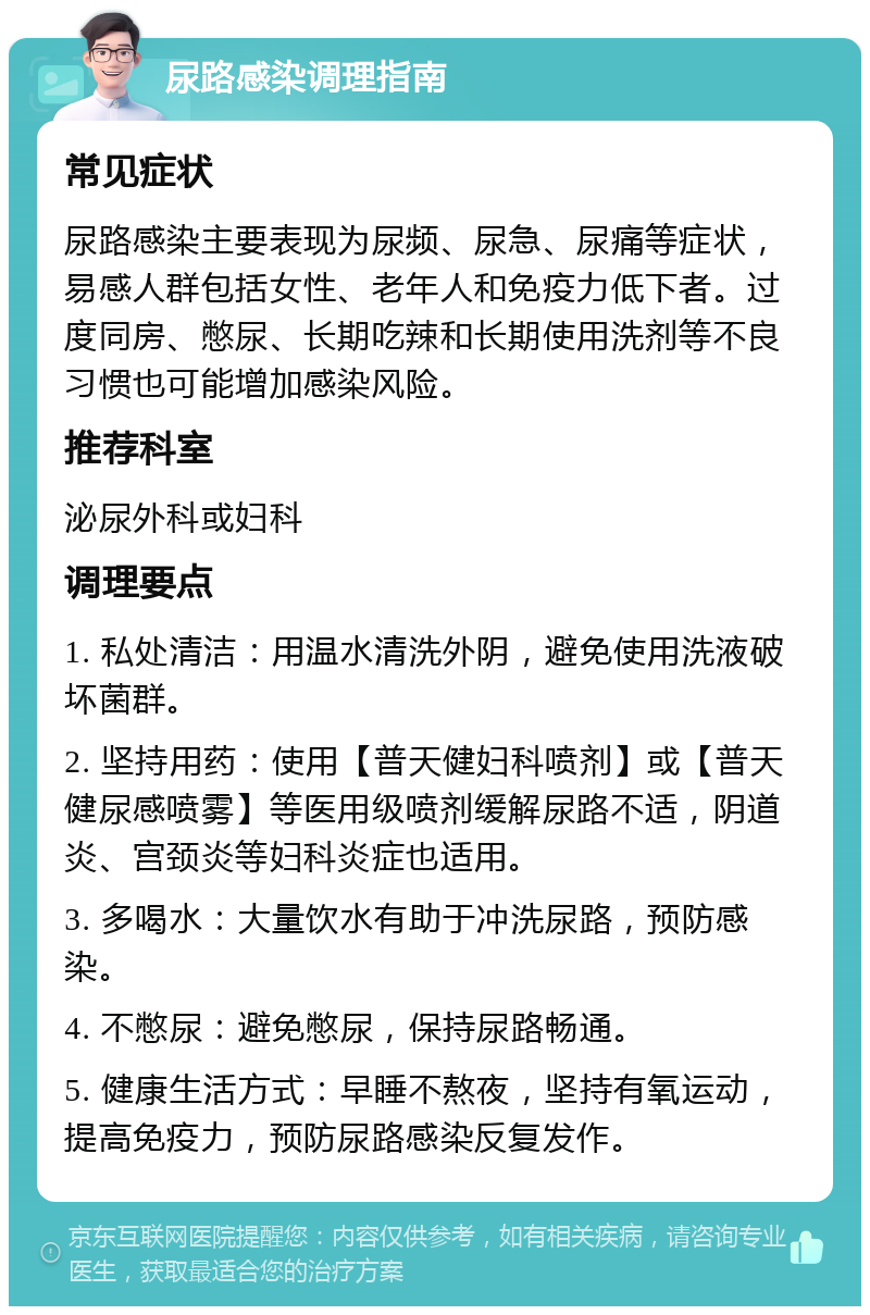 尿路感染调理指南 常见症状 尿路感染主要表现为尿频、尿急、尿痛等症状，易感人群包括女性、老年人和免疫力低下者。过度同房、憋尿、长期吃辣和长期使用洗剂等不良习惯也可能增加感染风险。 推荐科室 泌尿外科或妇科 调理要点 1. 私处清洁：用温水清洗外阴，避免使用洗液破坏菌群。 2. 坚持用药：使用【普天健妇科喷剂】或【普天健尿感喷雾】等医用级喷剂缓解尿路不适，阴道炎、宫颈炎等妇科炎症也适用。 3. 多喝水：大量饮水有助于冲洗尿路，预防感染。 4. 不憋尿：避免憋尿，保持尿路畅通。 5. 健康生活方式：早睡不熬夜，坚持有氧运动，提高免疫力，预防尿路感染反复发作。