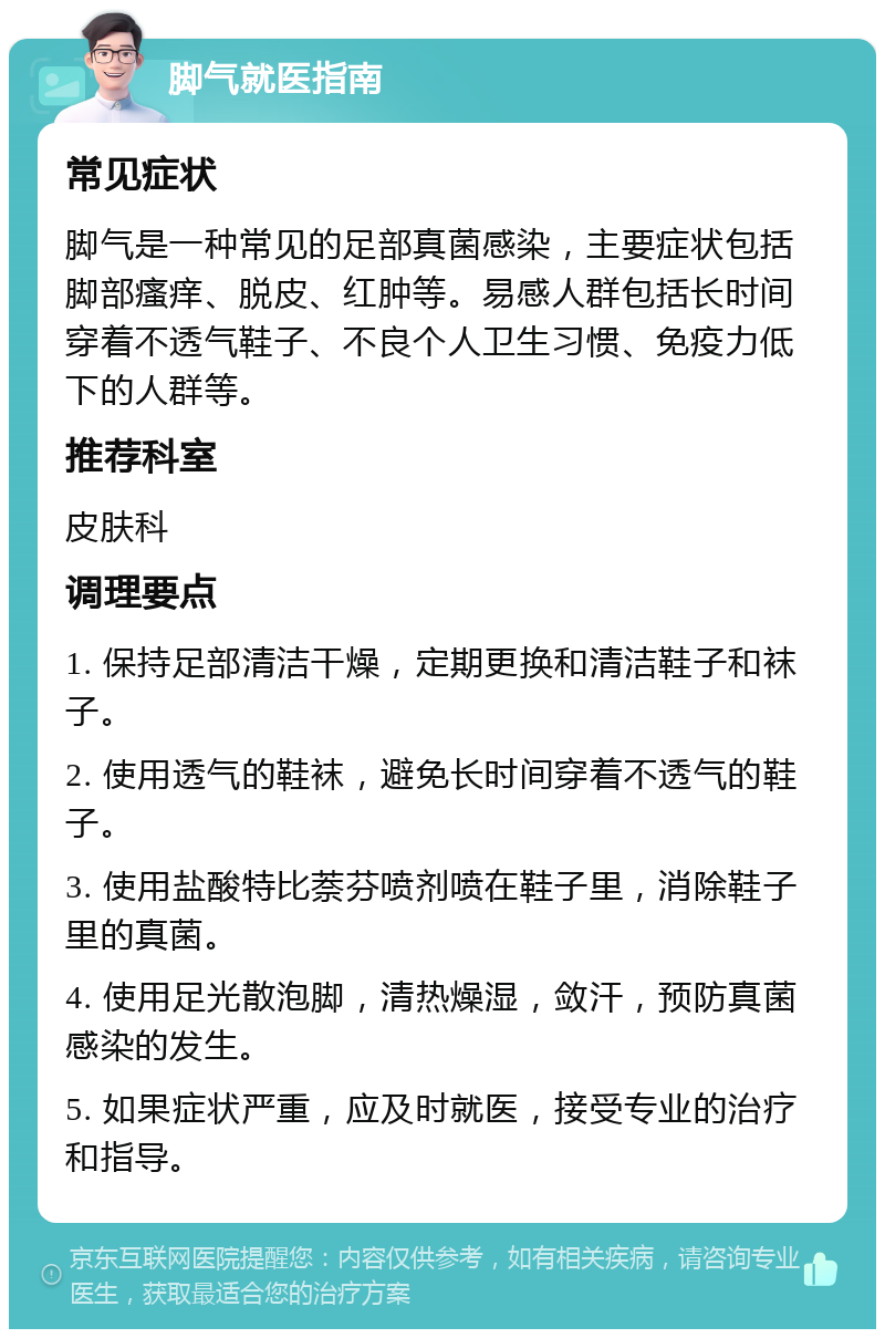 脚气就医指南 常见症状 脚气是一种常见的足部真菌感染，主要症状包括脚部瘙痒、脱皮、红肿等。易感人群包括长时间穿着不透气鞋子、不良个人卫生习惯、免疫力低下的人群等。 推荐科室 皮肤科 调理要点 1. 保持足部清洁干燥，定期更换和清洁鞋子和袜子。 2. 使用透气的鞋袜，避免长时间穿着不透气的鞋子。 3. 使用盐酸特比萘芬喷剂喷在鞋子里，消除鞋子里的真菌。 4. 使用足光散泡脚，清热燥湿，敛汗，预防真菌感染的发生。 5. 如果症状严重，应及时就医，接受专业的治疗和指导。