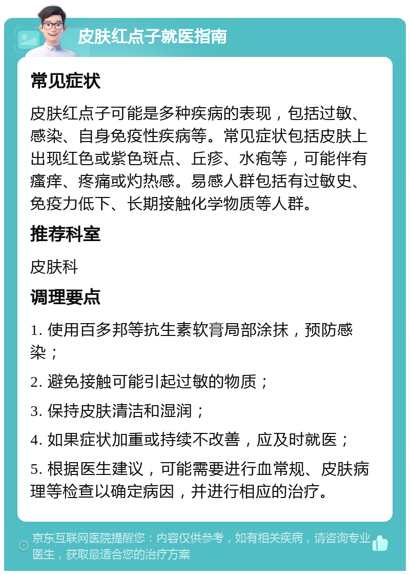 皮肤红点子就医指南 常见症状 皮肤红点子可能是多种疾病的表现，包括过敏、感染、自身免疫性疾病等。常见症状包括皮肤上出现红色或紫色斑点、丘疹、水疱等，可能伴有瘙痒、疼痛或灼热感。易感人群包括有过敏史、免疫力低下、长期接触化学物质等人群。 推荐科室 皮肤科 调理要点 1. 使用百多邦等抗生素软膏局部涂抹，预防感染； 2. 避免接触可能引起过敏的物质； 3. 保持皮肤清洁和湿润； 4. 如果症状加重或持续不改善，应及时就医； 5. 根据医生建议，可能需要进行血常规、皮肤病理等检查以确定病因，并进行相应的治疗。