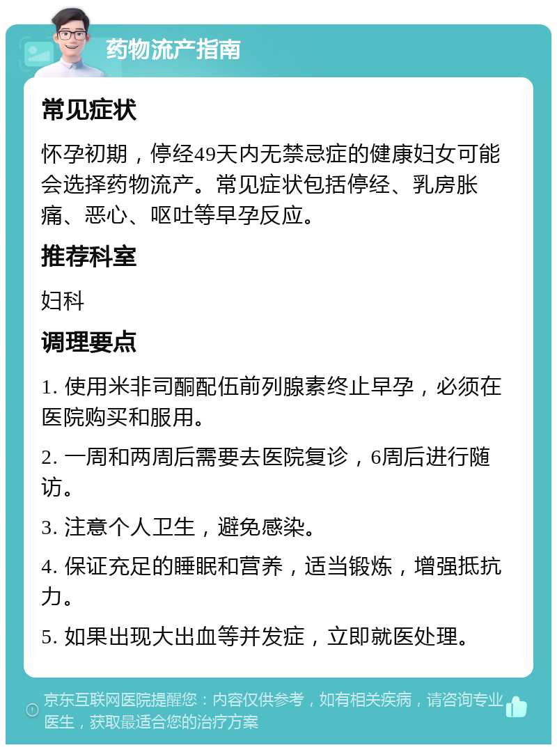 药物流产指南 常见症状 怀孕初期，停经49天内无禁忌症的健康妇女可能会选择药物流产。常见症状包括停经、乳房胀痛、恶心、呕吐等早孕反应。 推荐科室 妇科 调理要点 1. 使用米非司酮配伍前列腺素终止早孕，必须在医院购买和服用。 2. 一周和两周后需要去医院复诊，6周后进行随访。 3. 注意个人卫生，避免感染。 4. 保证充足的睡眠和营养，适当锻炼，增强抵抗力。 5. 如果出现大出血等并发症，立即就医处理。