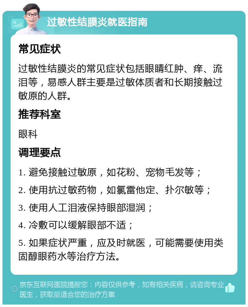 过敏性结膜炎就医指南 常见症状 过敏性结膜炎的常见症状包括眼睛红肿、痒、流泪等，易感人群主要是过敏体质者和长期接触过敏原的人群。 推荐科室 眼科 调理要点 1. 避免接触过敏原，如花粉、宠物毛发等； 2. 使用抗过敏药物，如氯雷他定、扑尔敏等； 3. 使用人工泪液保持眼部湿润； 4. 冷敷可以缓解眼部不适； 5. 如果症状严重，应及时就医，可能需要使用类固醇眼药水等治疗方法。