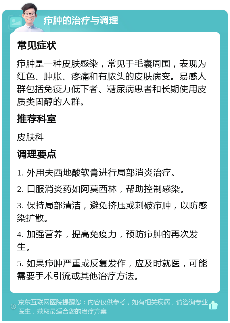 疖肿的治疗与调理 常见症状 疖肿是一种皮肤感染，常见于毛囊周围，表现为红色、肿胀、疼痛和有脓头的皮肤病变。易感人群包括免疫力低下者、糖尿病患者和长期使用皮质类固醇的人群。 推荐科室 皮肤科 调理要点 1. 外用夫西地酸软膏进行局部消炎治疗。 2. 口服消炎药如阿莫西林，帮助控制感染。 3. 保持局部清洁，避免挤压或刺破疖肿，以防感染扩散。 4. 加强营养，提高免疫力，预防疖肿的再次发生。 5. 如果疖肿严重或反复发作，应及时就医，可能需要手术引流或其他治疗方法。