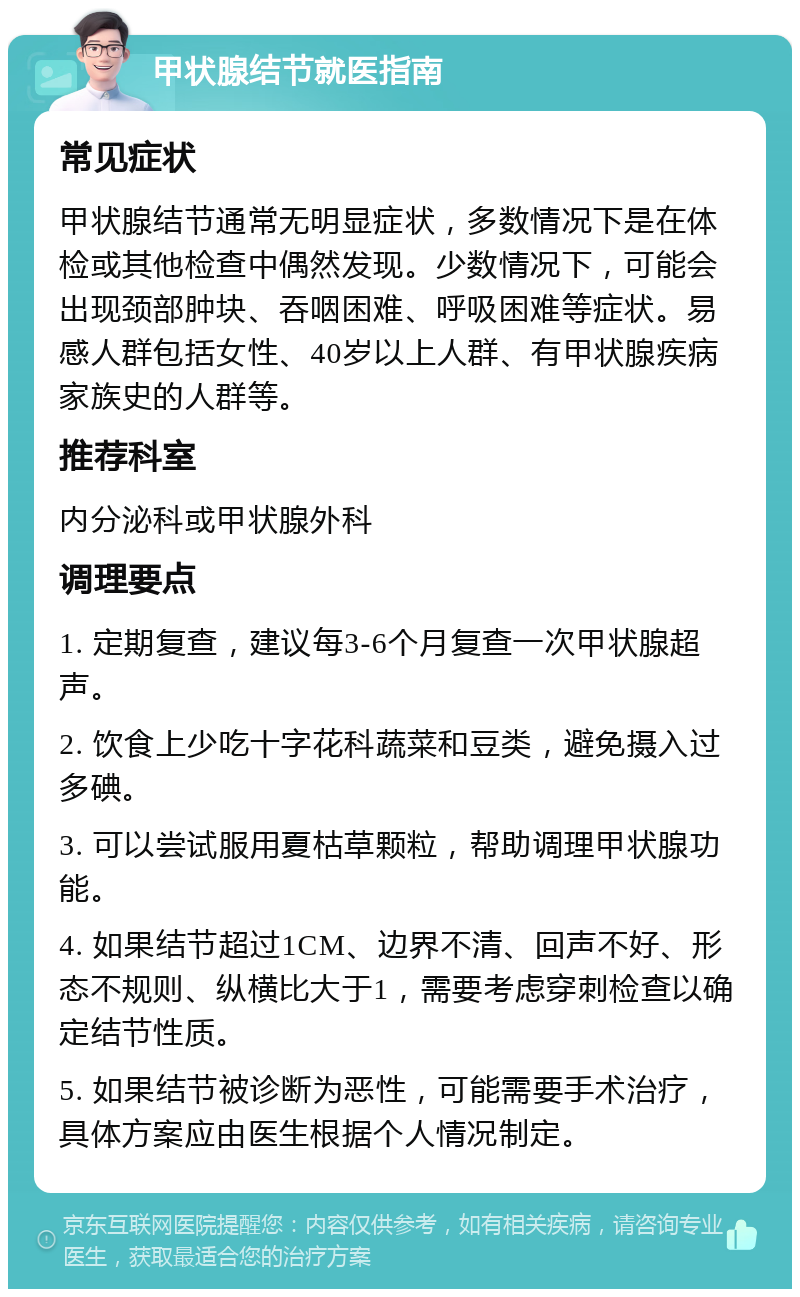 甲状腺结节就医指南 常见症状 甲状腺结节通常无明显症状，多数情况下是在体检或其他检查中偶然发现。少数情况下，可能会出现颈部肿块、吞咽困难、呼吸困难等症状。易感人群包括女性、40岁以上人群、有甲状腺疾病家族史的人群等。 推荐科室 内分泌科或甲状腺外科 调理要点 1. 定期复查，建议每3-6个月复查一次甲状腺超声。 2. 饮食上少吃十字花科蔬菜和豆类，避免摄入过多碘。 3. 可以尝试服用夏枯草颗粒，帮助调理甲状腺功能。 4. 如果结节超过1CM、边界不清、回声不好、形态不规则、纵横比大于1，需要考虑穿刺检查以确定结节性质。 5. 如果结节被诊断为恶性，可能需要手术治疗，具体方案应由医生根据个人情况制定。