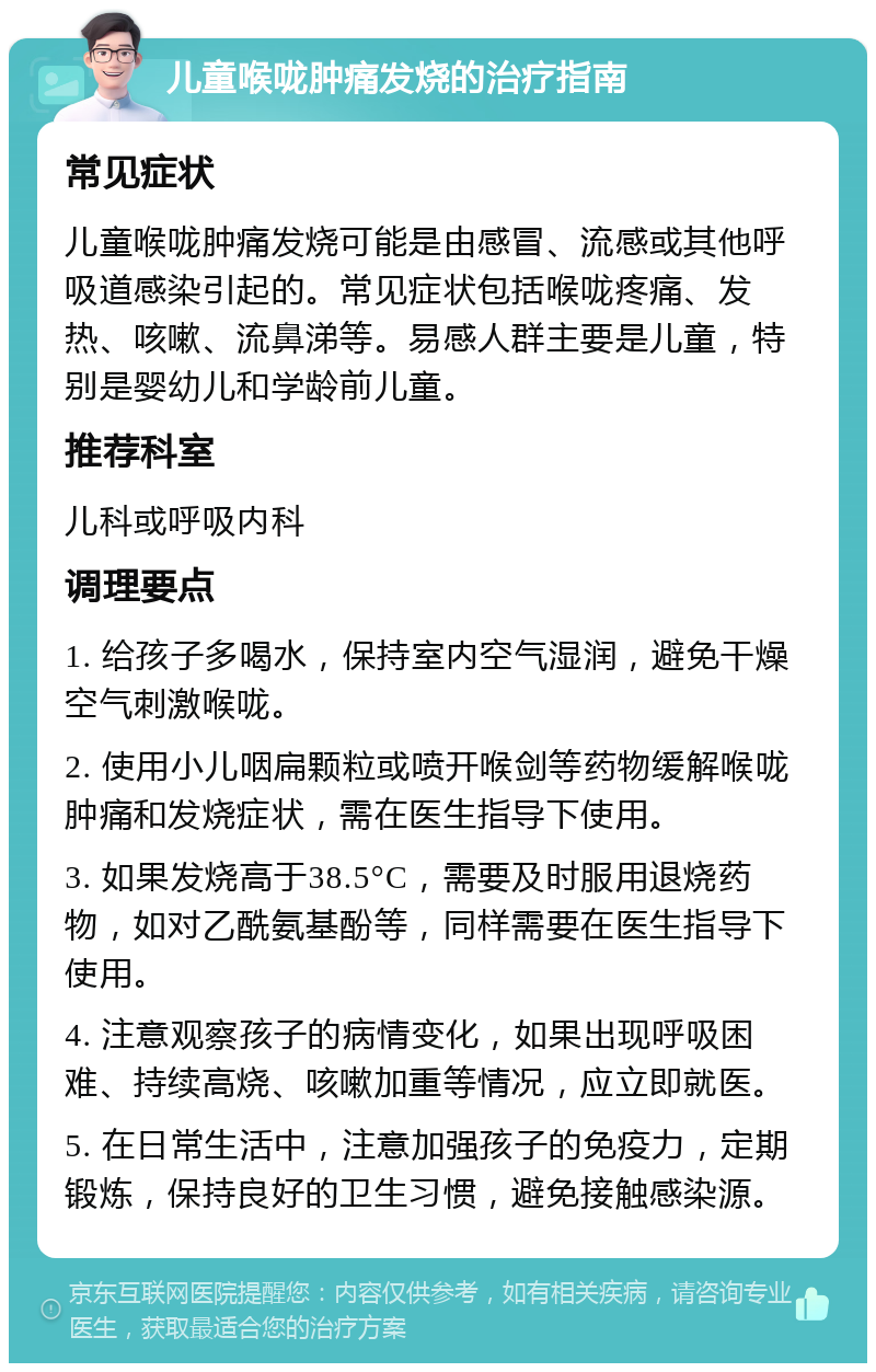 儿童喉咙肿痛发烧的治疗指南 常见症状 儿童喉咙肿痛发烧可能是由感冒、流感或其他呼吸道感染引起的。常见症状包括喉咙疼痛、发热、咳嗽、流鼻涕等。易感人群主要是儿童，特别是婴幼儿和学龄前儿童。 推荐科室 儿科或呼吸内科 调理要点 1. 给孩子多喝水，保持室内空气湿润，避免干燥空气刺激喉咙。 2. 使用小儿咽扁颗粒或喷开喉剑等药物缓解喉咙肿痛和发烧症状，需在医生指导下使用。 3. 如果发烧高于38.5°C，需要及时服用退烧药物，如对乙酰氨基酚等，同样需要在医生指导下使用。 4. 注意观察孩子的病情变化，如果出现呼吸困难、持续高烧、咳嗽加重等情况，应立即就医。 5. 在日常生活中，注意加强孩子的免疫力，定期锻炼，保持良好的卫生习惯，避免接触感染源。