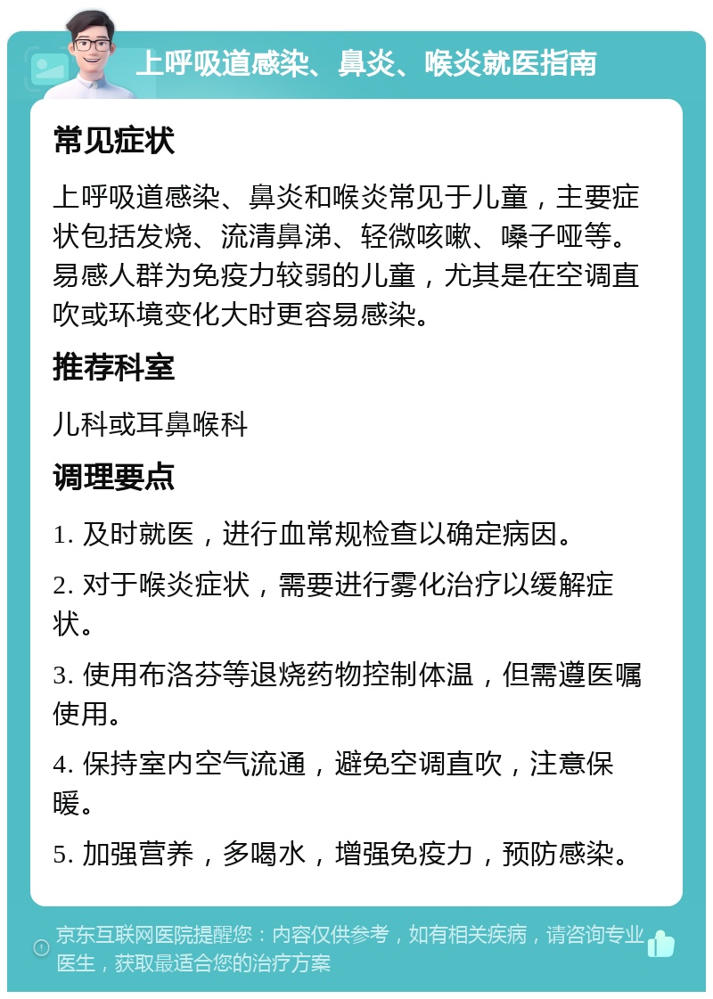 上呼吸道感染、鼻炎、喉炎就医指南 常见症状 上呼吸道感染、鼻炎和喉炎常见于儿童，主要症状包括发烧、流清鼻涕、轻微咳嗽、嗓子哑等。易感人群为免疫力较弱的儿童，尤其是在空调直吹或环境变化大时更容易感染。 推荐科室 儿科或耳鼻喉科 调理要点 1. 及时就医，进行血常规检查以确定病因。 2. 对于喉炎症状，需要进行雾化治疗以缓解症状。 3. 使用布洛芬等退烧药物控制体温，但需遵医嘱使用。 4. 保持室内空气流通，避免空调直吹，注意保暖。 5. 加强营养，多喝水，增强免疫力，预防感染。