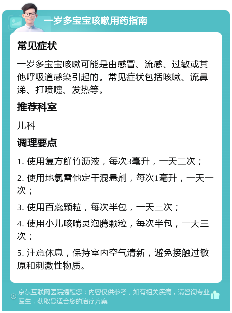 一岁多宝宝咳嗽用药指南 常见症状 一岁多宝宝咳嗽可能是由感冒、流感、过敏或其他呼吸道感染引起的。常见症状包括咳嗽、流鼻涕、打喷嚏、发热等。 推荐科室 儿科 调理要点 1. 使用复方鲜竹沥液，每次3毫升，一天三次； 2. 使用地氯雷他定干混悬剂，每次1毫升，一天一次； 3. 使用百蕊颗粒，每次半包，一天三次； 4. 使用小儿咳喘灵泡腾颗粒，每次半包，一天三次； 5. 注意休息，保持室内空气清新，避免接触过敏原和刺激性物质。