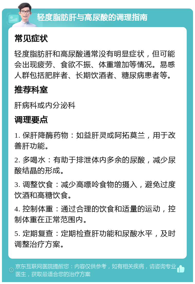 轻度脂肪肝与高尿酸的调理指南 常见症状 轻度脂肪肝和高尿酸通常没有明显症状，但可能会出现疲劳、食欲不振、体重增加等情况。易感人群包括肥胖者、长期饮酒者、糖尿病患者等。 推荐科室 肝病科或内分泌科 调理要点 1. 保肝降酶药物：如益肝灵或阿拓莫兰，用于改善肝功能。 2. 多喝水：有助于排泄体内多余的尿酸，减少尿酸结晶的形成。 3. 调整饮食：减少高嘌呤食物的摄入，避免过度饮酒和高糖饮食。 4. 控制体重：通过合理的饮食和适量的运动，控制体重在正常范围内。 5. 定期复查：定期检查肝功能和尿酸水平，及时调整治疗方案。