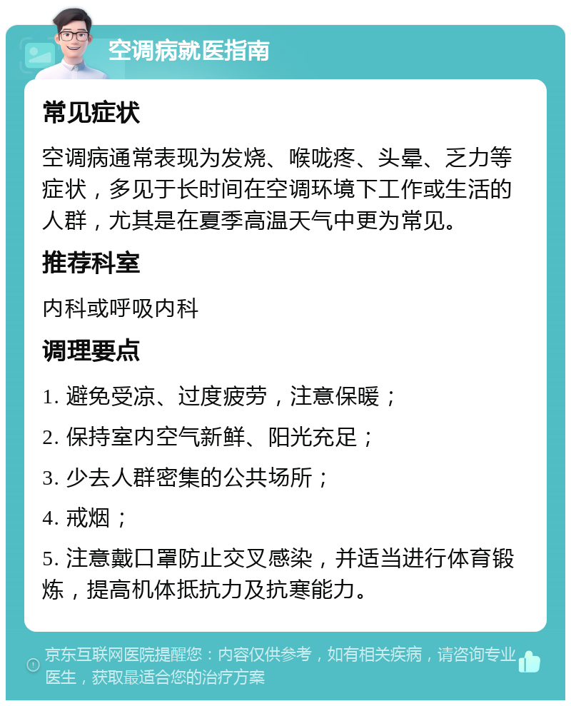 空调病就医指南 常见症状 空调病通常表现为发烧、喉咙疼、头晕、乏力等症状，多见于长时间在空调环境下工作或生活的人群，尤其是在夏季高温天气中更为常见。 推荐科室 内科或呼吸内科 调理要点 1. 避免受凉、过度疲劳，注意保暖； 2. 保持室内空气新鲜、阳光充足； 3. 少去人群密集的公共场所； 4. 戒烟； 5. 注意戴口罩防止交叉感染，并适当进行体育锻炼，提高机体抵抗力及抗寒能力。