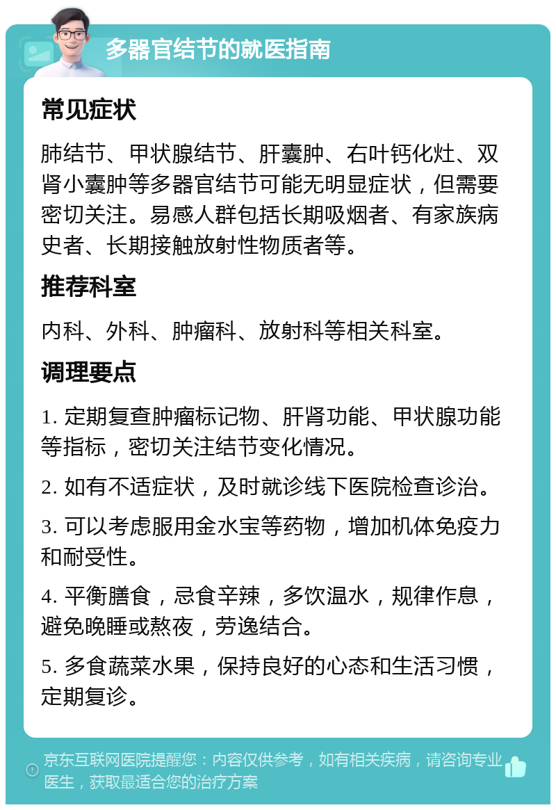 多器官结节的就医指南 常见症状 肺结节、甲状腺结节、肝囊肿、右叶钙化灶、双肾小囊肿等多器官结节可能无明显症状，但需要密切关注。易感人群包括长期吸烟者、有家族病史者、长期接触放射性物质者等。 推荐科室 内科、外科、肿瘤科、放射科等相关科室。 调理要点 1. 定期复查肿瘤标记物、肝肾功能、甲状腺功能等指标，密切关注结节变化情况。 2. 如有不适症状，及时就诊线下医院检查诊治。 3. 可以考虑服用金水宝等药物，增加机体免疫力和耐受性。 4. 平衡膳食，忌食辛辣，多饮温水，规律作息，避免晚睡或熬夜，劳逸结合。 5. 多食蔬菜水果，保持良好的心态和生活习惯，定期复诊。